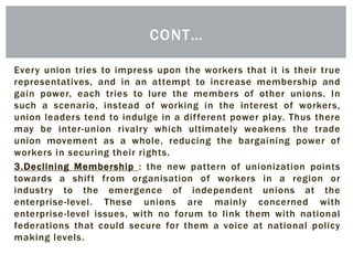 Every union tries to impress upon the workers that it is their true
representatives, and in an attempt to increase membership and
gain power, each tries to lure the members of other unions. In
such a scenario, instead of working in the interest of workers,
union leaders tend to indulge in a different power play. Thus there
may be inter-union rivalry which ultimately weakens the trade
union movement as a whole, reducing the bargaining power of
workers in securing their rights.
3.Declining Membership : the new pattern of unionization points
towards a shift from organisation of workers in a region or
industry to the emergence of independent unions at the
enterprise-level. These unions are mainly concerned with
enterprise-level issues, with no forum to link them with national
federations that could secure for them a voice at national policy
making levels.
CONT…
 