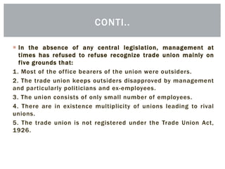  In the absence of any central legislation, management at
times has refused to refuse recognize trade union mainly on
five grounds that:
1. Most of the office bearers of the union were outsiders.
2. The trade union keeps outsiders disapproved by management
and particularly politicians and ex-employees.
3. The union consists of only small number of employees.
4. There are in existence multiplicity of unions leading to rival
unions.
5. The trade union is not registered under the Trade Union Act,
1926.
CONTI..
 