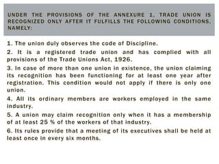 1. The union duly observes the code of Discipline.
2. It is a registered trade union and has complied with all
provisions of the Trade Unions Act, 1926.
3. In case of more than one union in existence, the union claiming
its recognition has been functioning for at least one year after
registration. This condition would not apply if there is only one
union.
4. All its ordinary members are workers employed in the same
industry.
5. A union may claim recognition only when it has a membership
of at least 25 % of the workers of that industry.
6. Its rules provide that a meeting of its executives shall be held at
least once in every six months.
UNDER THE PROVISIONS OF THE ANNEXURE 1, TRADE UNION IS
RECOGNIZED ONLY AFTER IT FULFILLS THE FOLLOWING CONDITIONS,
NAMELY:
 