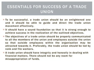  To be successful, a trade union should be an enlightened one
and it should be able to guide and direct the trade union
movement effectively.
 It should have a sound foundation so that it is strong enough to
achieve success in the realization of the outlined objectives.
 The objectives of a trade union should be properly communicated
to all the members of the union and employees outside the union
so that outside employees within the organisation may be
attracted towards it. Preferably, the trade union should be led by
rank and file workers.
 A trade union should have integrity and honestly in dealing with
financial matters. There should not be any room for
misappropriation of funds.
ESSENTIALS FOR SUCCESS OF A TRADE
UNION
 