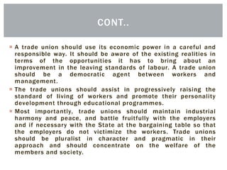  A trade union should use its economic power in a careful and
responsible way. It should be aware of the existing realities in
terms of the opportunities it has to bring about an
improvement in the leaving standards of labour. A trade union
should be a democratic agent between workers and
management.
 The trade unions should assist in progressively raising the
standard of living of workers and promote their personality
development through educational programmes.
 Most importantly, trade unions should maintain industrial
harmony and peace, and battle fruitfully with the employers
and if necessary with the State at the bargaining table so that
the employers do not victimize the workers. Trade unions
should be pluralist in character and pragmatic in their
approach and should concentrate on the welfare of the
members and society.
CONT..
 