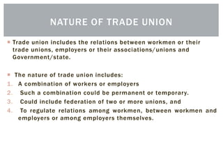  Trade union includes the relations between workmen or their
trade unions, employers or their associations/unions and
Government/state.
 The nature of trade union includes:
1. A combination of workers or employers
2. Such a combination could be permanent or temporary.
3. Could include federation of two or more unions, and
4. To regulate relations among workmen, between workmen and
employers or among employers themselves.
NATURE OF TRADE UNION
 