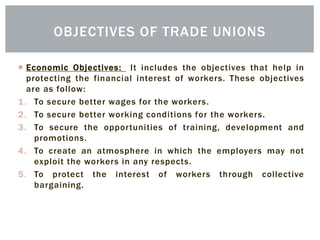  Economic Objectives: It includes the objectives that help in
protecting the financial interest of workers. These objectives
are as follow:
1. To secure better wages for the workers.
2. To secure better working conditions for the workers.
3. To secure the opportunities of training, development and
promotions.
4. To create an atmosphere in which the employers may not
exploit the workers in any respects.
5. To protect the interest of workers through collective
bargaining.
OBJECTIVES OF TRADE UNIONS
 