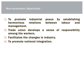  Non-economic objectives:
1) To promote industrial peace by establishing
harmonious relations between labour and
management.
2) Trade union develops a sense of responsibility
among the workers.
3) Facilitates the changes in industry.
4) To promote national integration.
 
