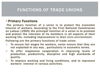  Primary Functions
The primary function of a union is to protect the economic
interest of workers. According to the First National Commission
on Labour (1969) the principal function of a union is to promote
and protect the interests of its members in all aspects of their
working life, including improvement in their civic environment.
Following are the primary functions of trade union:
1. To secure fair wages for workers, union ensure that they are
not exploited in any way , particularly in economic terms.
2. To offer responsive cooperation in improving levels of
production, productivity, discipline and high standards of
quality.
3. To improve working and living conditions, and to represent
workers’ interest in various activities.
FUNCTIONS OF TRADE UNIONS
 