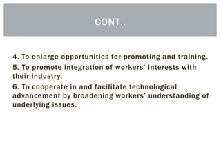 4. To enlarge opportunities for promoting and training.
5. To promote integration of workers’ interests with
their industry.
6. To cooperate in and facilitate technological
advancement by broadening workers’ understanding of
underlying issues.
CONT..
 