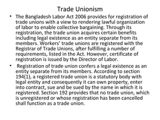 Trade Unionism
• The Bangladesh Labor Act 2006 provides for registration of
trade unions with a view to rendering lawful organization
of labor to enable collective bargaining. Through its
registration, the trade union acquires certain benefits
including legal existence as an entity separate from its
members. Workers’ trade unions are registered with the
Registrar of Trade Unions, after fulfilling a number of
requirements, listed in the Act. However, certificate of
registration is issued by the Director of Labor.
• Registration of trade union confers a legal existence as an
entity separate from its members. According to section
194(1), a registered trade union is a statutory body with
legal entity and consequently it can own property, enter
into contract, sue and be sued by the name in which it is
registered. Section 192 provides that no trade union, which
is unregistered or whose registration has been cancelled
shall function as a trade union.
 