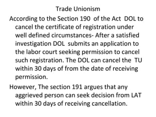 Trade Unionism
According to the Section 190 of the Act DOL to
cancel the certificate of registration under
well defined circumstances- After a satisfied
investigation DOL submits an application to
the labor court seeking permission to cancel
such registration. The DOL can cancel the TU
within 30 days of from the date of receiving
permission.
However, The section 191 argues that any
aggrieved person can seek decision from LAT
within 30 days of receiving cancellation.
 