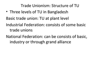 Trade Unionism: Structure of TU
• Three levels of TU in Bangladesh
Basic trade union: TU at plant level
Industrial Federation: consists of some basic
trade unions
National Federation: can be consists of basic,
industry or through grand alliance
 