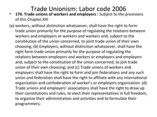 Trade Unionism: Labor code 2006
• 176. Trade unions of workers and employers : Subject to the provisions
of this Chapter,XIII
(a) workers, without distinction whatsoever, shall have the right to form
trade union primarily for the purpose of regulating the relations between
workers and employers or workers and workers and, subject to the
constitution of the union concerned, to joint trade union of their own
choosing; (b) Employers, without distinction whatsoever, shall have the
right form trade union primarily for the purpose of regulating the
relations between employers and workers or employers and employers
and, subject to the constitution of the union concerned, to join trade
union of their own choosing; and (c) Trade unions of workers and
employers shall have the right to form and join federations and any such
union and federation shall have the right to affiliate with any international
organization and confederation of worker’s or employers organization. (d)
Trade unions and employers’ associations shall have the right to draw up
their constitutions and rules, to elect their representatives in full freedom,
to organize their administration and activities and to formulate their
programmers;
 