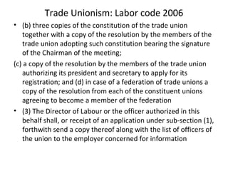 Trade Unionism: Labor code 2006
• (b) three copies of the constitution of the trade union
together with a copy of the resolution by the members of the
trade union adopting such constitution bearing the signature
of the Chairman of the meeting;
(c) a copy of the resolution by the members of the trade union
authorizing its president and secretary to apply for its
registration; and (d) in case of a federation of trade unions a
copy of the resolution from each of the constituent unions
agreeing to become a member of the federation
• (3) The Director of Labour or the officer authorized in this
behalf shall, or receipt of an application under sub-section (1),
forthwith send a copy thereof along with the list of officers of
the union to the employer concerned for information
 