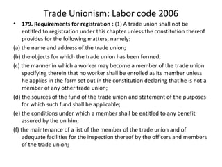 Trade Unionism: Labor code 2006
• 179. Requirements for registration : (1) A trade union shall not be
entitled to registration under this chapter unless the constitution thereof
provides for the following matters, namely:
(a) the name and address of the trade union;
(b) the objects for which the trade union has been formed;
(c) the manner in which a worker may become a member of the trade union
specifying therein that no worker shall be enrolled as its member unless
he applies in the form set out in the constitution declaring that he is not a
member of any other trade union;
(d) the sources of the fund of the trade union and statement of the purposes
for which such fund shall be applicable;
(e) the conditions under which a member shall be entitled to any benefit
assured by the on him;
(f) the maintenance of a list of the member of the trade union and of
adequate facilities for the inspection thereof by the officers and members
of the trade union;
 