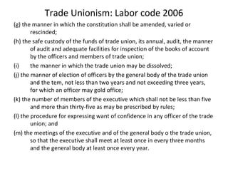 Trade Unionism: Labor code 2006
(g) the manner in which the constitution shall be amended, varied or
rescinded;
(h) the safe custody of the funds of trade union, its annual, audit, the manner
of audit and adequate facilities for inspection of the books of account
by the officers and members of trade union;
(i) the manner in which the trade union may be dissolved;
(j) the manner of election of officers by the general body of the trade union
and the tem, not less than two years and not exceeding three years,
for which an officer may gold office;
(k) the number of members of the executive which shall not be less than five
and more than thirty-five as may be prescribed by rules;
(l) the procedure for expressing want of confidence in any officer of the trade
union; and
(m) the meetings of the executive and of the general body o the trade union,
so that the executive shall meet at least once in every three months
and the general body at least once every year.
 