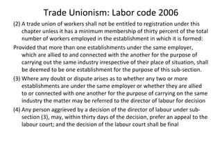 Trade Unionism: Labor code 2006
(2) A trade union of workers shall not be entitled to registration under this
chapter unless it has a minimum membership of thirty percent of the total
number of workers employed in the establishment in which it is formed:
Provided that more than one establishments under the same employer,
which are allied to and connected with the another for the purpose of
carrying out the same industry irrespective of their place of situation, shall
be deemed to be one establishment for the purpose of this sub-section.
(3) Where any doubt or dispute arises as to whether any two or more
establishments are under the same employer or whether they are allied
to or connected with one another for the purpose of carrying on the same
industry the matter may be referred to the director of labour for decision
(4) Any person aggrieved by a decision of the director of labour under sub-
section (3), may, within thirty days of the decision, prefer an appeal to the
labour court; and the decision of the labour court shall be final
 