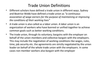 Trade Union Definitions
• Different scholars have defined a trade union in different ways. Sydney
and Beatrice Webb have defined a trade union as “a continuous
association of wage earners for the purpose of maintaining or improving
the conditions of their working lives”
• A trade union is also called as a labor union. A labor union is an
organization of workers who have banned or unified together to achieve
common goals such as better working conditions.
• The trade union, through its voluntary; bargains with the employer on
behalf of the union members and collective bargain with the employers.
This may include the negotiation of working conditions like wages, rules,
time, job security etc. the agreements are strictly negotiated by the union
leader on behalf of the whole trade union with the employers. In some
cases non member workers also bargain with the employer
 