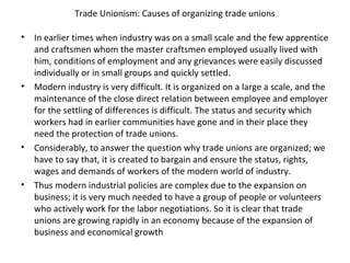 Trade Unionism: Causes of organizing trade unions
• In earlier times when industry was on a small scale and the few apprentice
and craftsmen whom the master craftsmen employed usually lived with
him, conditions of employment and any grievances were easily discussed
individually or in small groups and quickly settled.
• Modern industry is very difficult. It is organized on a large a scale, and the
maintenance of the close direct relation between employee and employer
for the settling of differences is difficult. The status and security which
workers had in earlier communities have gone and in their place they
need the protection of trade unions.
• Considerably, to answer the question why trade unions are organized; we
have to say that, it is created to bargain and ensure the status, rights,
wages and demands of workers of the modern world of industry.
• Thus modern industrial policies are complex due to the expansion on
business; it is very much needed to have a group of people or volunteers
who actively work for the labor negotiations. So it is clear that trade
unions are growing rapidly in an economy because of the expansion of
business and economical growth
 