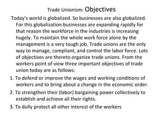 Trade Unionism: Objectives
Today’s world is globalized. So businesses are also globalized.
For this globalization businesses are expanding rapidly for
that reason the workforce in the industries is increasing
hugely. To maintain the whole work force alone by the
management is a very tough job. Trade unions are the only
way to manage, compliant, and control the labor force. Lots
of objectives are thereto organize trade unions. From the
workers point of view three important objectives of trade
union today are as follows:
1. To defend or improve the wages and working conditions of
workers and to bring about a change in the economic order.
2. To strengthen their (labor) bargaining power collectively to
establish and achieve all their rights.
3. To dully protect all other interest of the workers
 