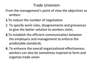 Trade Unionism
From the management’s point of view the objectives as
written:
1.To reduce the number of negotiation
2. To specify work rules, disagreements and grievances
to give the better solution to workers claim.
3.To establish the efficient communication between
the employers and management to enforce the
predictable standards.
4. To enhance the overall organizational effectiveness
workers can also be sometimes inspired to form and
organize trade union
 