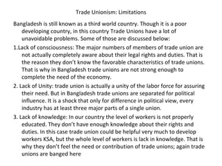 Trade Unionism: Limitations
Bangladesh is still known as a third world country. Though it is a poor
developing country, in this country Trade Unions have a lot of
unavoidable problems. Some of those are discussed below:
1.Lack of consciousness: The major numbers of members of trade union are
not actually completely aware about their legal rights and duties. That is
the reason they don’t know the favorable characteristics of trade unions.
That is why in Bangladesh trade unions are not strong enough to
complete the need of the economy.
2. Lack of Unity: trade union is actually a unity of the labor force for assuring
their need. But in Bangladesh trade unions are separated for political
influence. It is a shock that only for difference in political view, every
industry has at least three major parts of a single union.
3. Lack of knowledge: In our country the level of workers is not properly
educated. They don’t have enough knowledge about their rights and
duties. In this case trade union could be helpful very much to develop
workers KSA, but the whole level of workers is lack in knowledge. That is
why they don’t feel the need or contribution of trade unions; again trade
unions are banged here
 