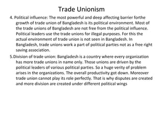 Trade Unionism
4. Political influence: The most powerful and deep affecting barrier forthe
growth of trade union of Bangladesh is its political environment. Most of
the trade unions of Bangladesh are not free from the political influence.
Political leaders use the trade unions for illegal purposes. For this the
actual environment of trade union is not seen in Bangladesh. In
Bangladesh, trade unions work a part of political parties not as a free right
saving association.
5.Division of trade union: Bangladesh is a country where every organization
has more trade unions in name only. Those unions are driven by the
political leaders of various political parties. So a huge verity of problem
arises in the organizations. The overall productivity got down. Moreover
trade union cannot play its role perfectly. That is why disputes are created
and more division are created under different political wings
 