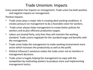 Trade Unionism: Impacts
Every association has impacts on management. Trade union has both positive
and negative impacts on management.
Positive impacts:
• Trade union plays a major role in creating ideal working conditions. It
creates pressure on management to do a favorable roster for workers.
• Trade union always helps management to create better policies for
workers and to plan effective production targets.
• Labors are treated fairly, only then they will maintain the working
standard. Trade unions negotiate for the standard wage and benefits with
the management.
• Trade union helps the management to make working environment more
active which increases the productivity as well as the profit.
• Political influence’s existence makes the trade union not to interfere in
management decisions.
• Trade union is hugely helping the management to cope with the
competition by motivating workers to produce more and implementing
management tactics.
 