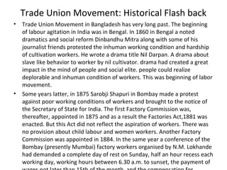 Trade Union Movement: Historical Flash back
• Trade Union Movement in Bangladesh has very long past. The beginning
of labour agitation in India was in Bengal. In 1860 in Bengal a noted
dramatics and social reform Dinbandhu Mitra along with some of his
journalist friends protested the inhuman working condition and hardship
of cultivation workers. He wrote a drama title Nil Darpan. A drama about
slave like behavior to worker by nil cultivator. drama had created a great
impact in the mind of people and social elite. people could realize
deplorable and inhuman condition of workers. This was beginning of labor
movement.
• Some years latter, in 1875 Sarobji Shapuri in Bombay made a protest
against poor working conditions of workers and brought to the notice of
the Secretary of State for India. The first Factory Commission was,
thereafter, appointed in 1875 and as a result the Factories Act,1881 was
enacted. But this Act did not reflect the aspiration of workers. There was
no provision about child labour and women workers. Another Factory
Commission was appointed in 1884. In the same year a conference of the
Bombay (presently Mumbai) factory workers organised by N.M. Lokhande
had demanded a complete day of rest on Sunday, half an hour recess each
working day, working hours between 6.30 a.m. to sunset, the payment of
 