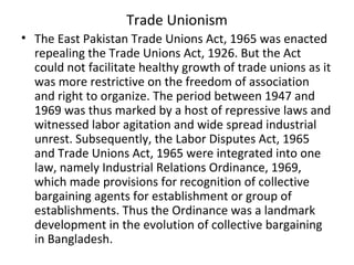 Trade Unionism
• The East Pakistan Trade Unions Act, 1965 was enacted
repealing the Trade Unions Act, 1926. But the Act
could not facilitate healthy growth of trade unions as it
was more restrictive on the freedom of association
and right to organize. The period between 1947 and
1969 was thus marked by a host of repressive laws and
witnessed labor agitation and wide spread industrial
unrest. Subsequently, the Labor Disputes Act, 1965
and Trade Unions Act, 1965 were integrated into one
law, namely Industrial Relations Ordinance, 1969,
which made provisions for recognition of collective
bargaining agents for establishment or group of
establishments. Thus the Ordinance was a landmark
development in the evolution of collective bargaining
in Bangladesh.
 