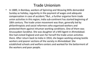 Trade Unionism
• In 1889, in Bombay, workers of Spinning and Weaving Mills demanded
Sunday as holiday, regularity in the payment of wages and adequate
compensation in case of accident.*But , a further organise form trade
union activities in this region, India sub-continent has started beginning of
18th century. The trade union movement was than, generally led by
philanthropists and social reformers who organised workers and
protected them against inhuman working conditions. One of them was
Anusuyaben Sarabhai. She was daughter of a Mill Agent in Ahmedabad.
She had visited England and seen for herself the trade union activities
there. After return back to India in 1914, she began working among textile
workers and poorer sections of the society in Ahmedabad. She
established schools and welfare centers and worked for the betterment of
the workers and poor people.
 