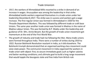 Trade Unionism
• 1917, the workers of Ahmedabad Mills resorted to a strike in demand of an
increase in wages. Anusuyaben was among the leadership in that strike.
Ahmedabad textile workers organised themselves in a trade union under her
leadership December4,1917. The strike was in success and workers got a wage
increase. The first regular Union was formed in Ahmedabad in 1920 for the
Throstle Department Workers. This was followed by different trade or craft base
Unions. The same year another trade union was formed in Madras in the name of
Madras Labour Union. This was formed by B.P. Wadia under the leadership and
guidance of Dr. Mrs. Annie Besant. But the growth of trade union movement got
momentum at the end of the First World War.
• The growth of industry and trade had rise following the War. Many trade unions
were formed throughout India. There were a number of strikes during 1919 to
1922. Russian Bolshevik Revolution reactant in India, as it did elsewhere. The
Bolshevik triumph demonstrated that an organised working-class movement could
seize state power. The communist movement in India organised the workers in
trade union with object: first, to secure immediate goals such as higher salaries
and better working conditions; and ultimate goal to build a long range movement
that would topple the bourgeois state and free India from British rule
 