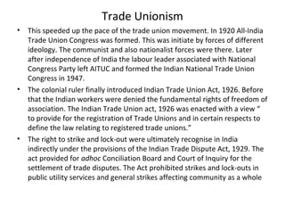 Trade Unionism
• This speeded up the pace of the trade union movement. In 1920 All-India
Trade Union Congress was formed. This was initiate by forces of different
ideology. The communist and also nationalist forces were there. Later
after independence of India the labour leader associated with National
Congress Party left AITUC and formed the Indian National Trade Union
Congress in 1947.
• The colonial ruler finally introduced Indian Trade Union Act, 1926. Before
that the Indian workers were denied the fundamental rights of freedom of
association. The Indian Trade Union act, 1926 was enacted with a view “
to provide for the registration of Trade Unions and in certain respects to
define the law relating to registered trade unions.”
• The right to strike and lock-out were ultimately recognise in India
indirectly under the provisions of the Indian Trade Dispute Act, 1929. The
act provided for adhoc Conciliation Board and Court of Inquiry for the
settlement of trade disputes. The Act prohibited strikes and lock-outs in
public utility services and general strikes affecting community as a whole
 
