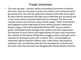 Trade Unionism
• The mass upsurge – student, worker and political movement combined
force Gen. Ayub to step down and the new military ruler had promised to
give democracy, free and fair parliament elections and trade union rights.
By these Gherao movement old trade union leadership was up-rooted and
a new, more political oriented leadership has emerged. The three new
national centers were formed, Jatiyo Sramik League, Trade Union Kendra
and Sangjukta Sramik Federation of three political parties respectively
Awamy League, CPB and Samjbadi Dal (former RSP). Various political
parties attempted to gain strength from workers and their organisation.
This became of more unions and fragmentation of trade union movement
thus started. At final phase of liberation struggle workers and trade union
movement has played a great role. In March 1971, civil disobedience
movement against Pakistani Military ruler, trade unions had played an
important role, virtually they took over the management and executed
the order what they received from Bangobandhu Sheikh Mujibur Rahman
 