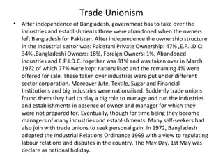 Trade Unionism
• After independence of Bangladesh, government has to take over the
industries and establishments those were abandoned when the owners
left Bangladesh for Pakistan. After independence the ownership structure
in the industrial sector was: Pakistani Private Ownership: 47% ,E.P.I.D.C:
34% ,Bangladeshi Owners: 18%, Foreign Owners: 1%, Abandoned
industries and E.P.I.D.C. together was 81% and was taken over in March,
1972 of which 77% were kept nationalised and the remaining 4% were
offered for sale. These taken over industries were put under different
sector corporation. Moreover Jute, Textile, Sugar and Financial
Institutions and big industries were nationalised. Suddenly trade unions
found them they had to play a big role to manage and run the industries
and establishments in absence of owner and manager for which they
were not prepared for. Eventually, though for time being they become
managers of many industries and establishments. Many self-seekers had
also join with trade unions to seek personal gain. In 1972, Bangladesh
adopted the Industrial Relations Ordinance 1969 with a view to regulating
labour relations and disputes in the country. The May Day, 1st May was
declare as national holiday.
 