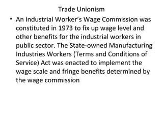 Trade Unionism
• An Industrial Worker’s Wage Commission was
constituted in 1973 to fix up wage level and
other benefits for the industrial workers in
public sector. The State-owned Manufacturing
Industries Workers (Terms and Conditions of
Service) Act was enacted to implement the
wage scale and fringe benefits determined by
the wage commission
 