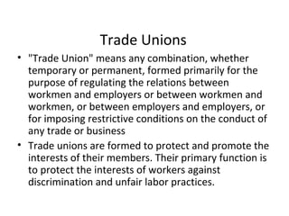 Trade Unions
• "Trade Union" means any combination, whether
temporary or permanent, formed primarily for the
purpose of regulating the relations between
workmen and employers or between workmen and
workmen, or between employers and employers, or
for imposing restrictive conditions on the conduct of
any trade or business
• Trade unions are formed to protect and promote the
interests of their members. Their primary function is
to protect the interests of workers against
discrimination and unfair labor practices.
 