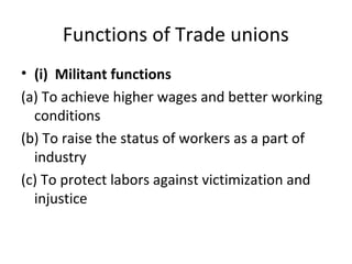 Functions of Trade unions
• (i) Militant functions
(a) To achieve higher wages and better working
conditions
(b) To raise the status of workers as a part of
industry
(c) To protect labors against victimization and
injustice
 