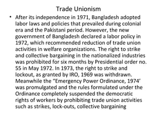 Trade Unionism
• After its independence in 1971, Bangladesh adopted
labor laws and policies that prevailed during colonial
era and the Pakistani period. However, the new
government of Bangladesh declared a labor policy in
1972, which recommended reduction of trade union
activities in welfare organizations. The right to strike
and collective bargaining in the nationalized industries
was prohibited for six months by Presidential order no.
55 in May 1972. In 1973, the right to strike and
lockout, as granted by IRO, 1969 was withdrawn.
Meanwhile the “Emergency Power Ordinance, 1974’
was promulgated and the rules formulated under the
Ordinance completely suspended the democratic
rights of workers by prohibiting trade union activities
such as strikes, lock-outs, collective bargaining
 