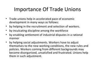 Importance Of Trade Unions
• Trade unions help in accelerated pace of economic
development in many ways as follows:
• by helping in the recruitment and selection of workers.
• by inculcating discipline among the workforce
• by enabling settlement of industrial disputes in a rational
manner
• by helping social adjustments. Workers have to adjust
themselves to the new working conditions, the new rules and
policies. Workers coming from different backgrounds may
become disorganized, unsatisfied and frustrated. Unions help
them in such adjustment.
 