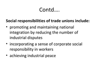 Contd….
Social responsibilities of trade unions include:
• promoting and maintaining national
integration by reducing the number of
industrial disputes
• incorporating a sense of corporate social
responsibility in workers
• achieving industrial peace
 