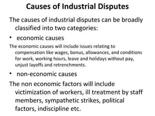 Causes of Industrial Disputes
The causes of industrial disputes can be broadly
classified into two categories:
• economic causes
The economic causes will include issues relating to
compensation like wages, bonus, allowances, and conditions
for work, working hours, leave and holidays without pay,
unjust layoffs and retrenchments.
• non-economic causes
The non economic factors will include
victimization of workers, ill treatment by staff
members, sympathetic strikes, political
factors, indiscipline etc.
 