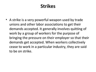 Strikes
• A strike is a very powerful weapon used by trade
unions and other labor associations to get their
demands accepted. It generally involves quitting of
work by a group of workers for the purpose of
bringing the pressure on their employer so that their
demands get accepted. When workers collectively
cease to work in a particular industry, they are said
to be on strike.
 