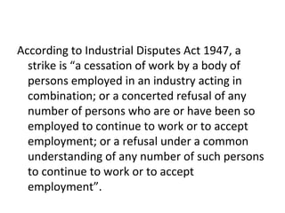According to Industrial Disputes Act 1947, a
strike is “a cessation of work by a body of
persons employed in an industry acting in
combination; or a concerted refusal of any
number of persons who are or have been so
employed to continue to work or to accept
employment; or a refusal under a common
understanding of any number of such persons
to continue to work or to accept
employment”.
 