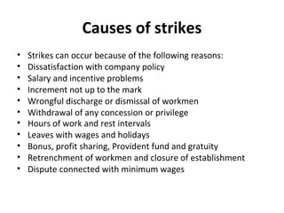 Causes of strikes
• Strikes can occur because of the following reasons:
• Dissatisfaction with company policy
• Salary and incentive problems
• Increment not up to the mark
• Wrongful discharge or dismissal of workmen
• Withdrawal of any concession or privilege
• Hours of work and rest intervals
• Leaves with wages and holidays
• Bonus, profit sharing, Provident fund and gratuity
• Retrenchment of workmen and closure of establishment
• Dispute connected with minimum wages
 