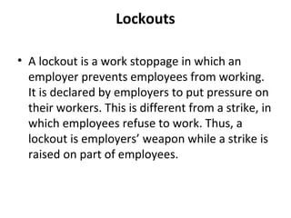 Lockouts
• A lockout is a work stoppage in which an
employer prevents employees from working.
It is declared by employers to put pressure on
their workers. This is different from a strike, in
which employees refuse to work. Thus, a
lockout is employers’ weapon while a strike is
raised on part of employees.
 