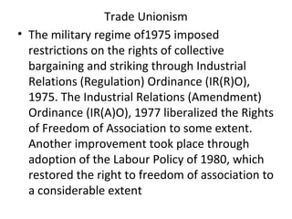 Trade Unionism
• The military regime of1975 imposed
restrictions on the rights of collective
bargaining and striking through Industrial
Relations (Regulation) Ordinance (IR(R)O),
1975. The Industrial Relations (Amendment)
Ordinance (IR(A)O), 1977 liberalized the Rights
of Freedom of Association to some extent.
Another improvement took place through
adoption of the Labour Policy of 1980, which
restored the right to freedom of association to
a considerable extent
 