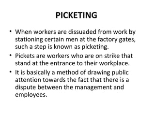 PICKETING
• When workers are dissuaded from work by
stationing certain men at the factory gates,
such a step is known as picketing.
• Pickets are workers who are on strike that
stand at the entrance to their workplace.
• It is basically a method of drawing public
attention towards the fact that there is a
dispute between the management and
employees.
 