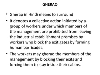 GHERAO
• Gherao in Hindi means to surround
• It denotes a collective action initiated by a
group of workers under which members of
the management are prohibited from leaving
the industrial establishment premises by
workers who block the exit gates by forming
human barricades.
• The workers may gherao the members of the
management by blocking their exits and
forcing them to stay inside their cabins.
 