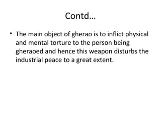 Contd…
• The main object of gherao is to inflict physical
and mental torture to the person being
gheraoed and hence this weapon disturbs the
industrial peace to a great extent.
 