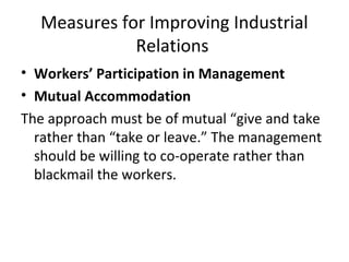 Measures for Improving Industrial
Relations
• Workers’ Participation in Management
• Mutual Accommodation
The approach must be of mutual “give and take
rather than “take or leave.” The management
should be willing to co-operate rather than
blackmail the workers.
 