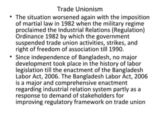 Trade Unionism
• The situation worsened again with the imposition
of martial law in 1982 when the military regime
proclaimed the Industrial Relations (Regulation)
Ordinance 1982 by which the government
suspended trade union activities, strikes, and
right of freedom of association till 1990.
• Since independence of Bangladesh, no major
development took place in the history of labor
legislation till the enactment of the Bangladesh
Labor Act, 2006. The Bangladesh Labor Act, 2006
is a major and comprehensive enactment
regarding industrial relation system partly as a
response to demand of stakeholders for
improving regulatory framework on trade union
 
