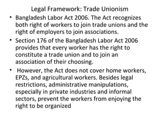 Legal Framework: Trade Unionism
• Bangladesh Labor Act 2006. The Act recognizes
both right of workers to join trade unions and the
right of employers to join associations.
• Section 176 of the Bangladesh Labor Act 2006
provides that every worker has the right to
constitute a trade union and to join an
association of their choosing.
• However, the Act does not cover home workers,
EPZs, and agricultural workers. Besides legal
restrictions, administrative manipulations,
especially in private industries and informal
sectors, prevent the workers from enjoying the
right to be organized
 